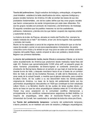 40
Teoría del polirracismo: Según estudios de biología y antropología, el argentino
José Imbelloni, estableció la tabla clasificadora de indios, regiones biológicas y
grupos raciales humanos de América. En ella se sientan las bases de sus dos
postulados fundamentales, uno de los cuales define que hay once grupos raciales
que fueron consecuencia de siente inmigraciones por siete rutas diferentes. Por
eso los grupos raciales son producto de invasiones y de fenómenos de mestizaje.
El segundo considera que los pueblos invasores no son los australianos,
polinesios, melanesios y demás sino los que habían ocupado las regiones oriental
y sudoriental de Asia.
La historia de la Isla de Pascua, ubicada en medio del Pacífico Sur, siempre ha
estado rodeada de un halo12 de misterio, al ser uno de los lugares más apartados
y remotos del mundo.
Mucho se ha especulado a cerca de los orígenes de la civilización que un día fue
capaz de esculpir y poner en pie esos espectaculares monumentos de piedra
conocidos como moais y la verdad es que muy poco se sabe con certeza sobre los
orígenes del pueblo Rapa, cuándo empezó la isla a ser poblada y desde donde
llegaron sus primeros habitantes.
La teoría del poblamiento tardío, teoría Clovis o consenso Clovis: es la teoría
sobre el poblamiento de América que predominó desde mediados hasta fines del
siglo XX. Sostuvo que aproximadamente 13.500 años adP, un pequeño grupo de
seres humanos procedentes de Siberia ingresó al continente americano por
el estrecho de Bering hacia Alaska en el período en que bajó el nivel de las aguas
durante la era de hielo, y después marcharon hacia el sur a través de un corredor
libre de hielo al este de las montañas Rocosas, el valle del río Mackenzie, en la
zona oeste de la actual Canadá, a medida que el glaciar retrocedía, para constituir
la cultura Clovis, de los cuales a su vez descienden todos los demás pueblos
originarios de América. La base de la teoría del poblamiento tardío son los
yacimientos arqueológicos descubiertos en 1929 que constituyen la bien estudiada
cultura Clovis y su llamativo diseño de las puntas de lanza (puntas clovis). La
teoría se basa en que los sitios arqueológicos datados antes de 13 mil años adC.
Tienen muy poca aceptación en la comunidad científica internacional, y
principalmente en los científicos norteamericanos seguidores de Aleš Hrdlička. La
mayoría de arqueólogos, entre ellos el reconocido Thomas Lynch de la
Universidad de Cornell, han cuestionado la seriedad de todos los sitios pre-Clovis.
La Teoría del poblamiento temprano: La teoría del poblamiento temprano,
o teoría preclovis, es en realidad una serie de estudios y hallazgos arqueológicos,
12Conjunto de características o condiciones espirituales que surgen de una persona o cosa y la rodean o envu
elven
 