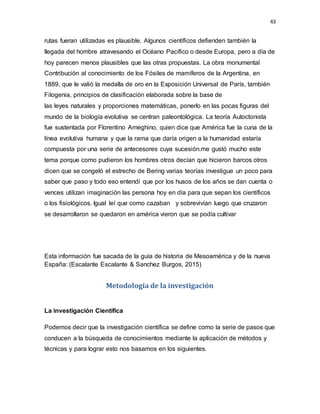 43
rutas fueran utilizadas es plausible. Algunos científicos defienden también la
llegada del hombre atravesando el Océano Pacífico o desde Europa, pero a día de
hoy parecen menos plausibles que las otras propuestas. La obra monumental
Contribución al conocimiento de los Fósiles de mamíferos de la Argentina, en
1889, que le valió la medalla de oro en la Exposición Universal de París, también
Filogenia, principios de clasificación elaborada sobre la base de
las leyes naturales y proporciones matemáticas, ponerlo en las pocas figuras del
mundo de la biología evolutiva se centran paleontológica. La teoría Autoctonista
fue sustentada por Florentino Ameghino, quien dice que América fue la cuna de la
línea evolutiva humana y que la rama que daría origen a la humanidad estaría
compuesta por una serie de antecesores cuya sucesión.me gustó mucho este
tema porque como pudieron los hombres otros decían que hicieron barcos otros
dicen que se congeló el estrecho de Bering varias teorías investigue un poco para
saber que paso y todo eso entendí que por los husos de los años se dan cuenta o
vences utilizan imaginación las persona hoy en día para que sepan los científicos
o los fisiológicos. Igual leí que como cazaban y sobrevivían luego que cruzaron
se desarrollaron se quedaron en américa vieron que se podía cultivar
Esta información fue sacada de la guía de historia de Mesoamérica y de la nueva
España: (Escalante Escalante & Sanchez Burgos, 2015)
Metodología de la investigación
La investigación Científica
Podemos decir que la investigación científica se define como la serie de pasos que
conducen a la búsqueda de conocimientos mediante la aplicación de métodos y
técnicas y para lograr esto nos basamos en los siguientes.
 