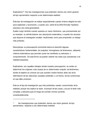 44
Exploratoria13: Son las investigaciones que pretenden darnos una visión general
de tipo aproximativo respecto a una determinada realidad.
Este tipo de investigación se realiza especialmente cuando el tema elegido ha sido
poco explorado y reconocido, y cuando aún, sobre él es difícil formular hipótesis
precisas o de cierta generalidad.
Suelen surgir también cuando aparece un nuevo fenómeno, que precisamente por
su novedad, no admite todavía una descripción sistemática, o cuando los recursos
que dispone el investigador resultan insuficientes como para emprender un trabajo
más profundo.
Descriptivas: su preocupación primordial radica en describir algunas
características fundamentales de conjuntos homogéneos de fenómenos, utilizando
criterios sistemáticos que permitan poner de manifiesto su estructura o
comportamiento. De esta forma se pueden obtener las notas que caracterizan a la
realidad estudiada.
Explicativas: son aquellos trabajos donde muestra preocupación, se centra en
determinar los orígenes o las causas de un determinado conjunto de fenómenos,
donde el objetivo es conocer por que suceden ciertos hechos atrás ves de la
delimitación de las relaciones causales existentes o, al menos, de las condiciones
en que ellas producen.
Este es el tipo de investigación que más profundiza nuestro conocimiento de la
realidad, porque nos explica la razón, el porqué de las cosas, y es por lo tanto más
complejo y delicado pues el riesgo de cometer errores aumenta
considerablemente.
13
Son las investigaciones que pretenden darnos una visión general, de tipo
aproximativo, respecto a una determinada realidad.
 