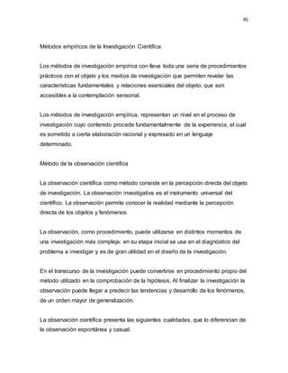 45
Métodos empíricos de la Investigación Científica
Los métodos de investigación empírica con lleva toda una serie de procedimientos
prácticos con el objeto y los medios de investigación que permiten revelar las
características fundamentales y relaciones esenciales del objeto; que son
accesibles a la contemplación sensorial.
Los métodos de investigación empírica, representan un nivel en el proceso de
investigación cuyo contenido procede fundamentalmente de la experiencia, el cual
es sometido a cierta elaboración racional y expresado en un lenguaje
determinado.
Método de la observación científica
La observación científica como método consiste en la percepción directa del objeto
de investigación. La observación investigativa es el instrumento universal del
científico. La observación permite conocer la realidad mediante la percepción
directa de los objetos y fenómenos.
La observación, como procedimiento, puede utilizarse en distintos momentos de
una investigación más compleja: en su etapa inicial se usa en el diagnóstico del
problema a investigar y es de gran utilidad en el diseño de la investigación.
En el transcurso de la investigación puede convertirse en procedimiento propio del
método utilizado en la comprobación de la hipótesis. Al finalizar la investigación la
observación puede llegar a predecir las tendencias y desarrollo de los fenómenos,
de un orden mayor de generalización.
La observación científica presenta las siguientes cualidades, que lo diferencian de
la observación espontánea y casual.
 