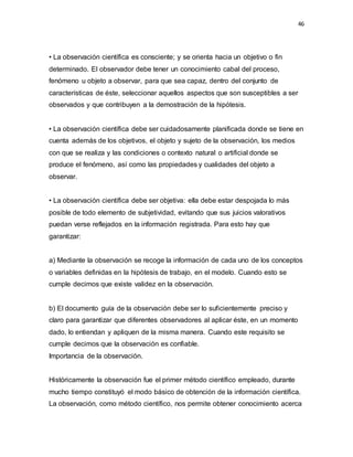 46
• La observación científica es consciente; y se orienta hacia un objetivo o fin
determinado. El observador debe tener un conocimiento cabal del proceso,
fenómeno u objeto a observar, para que sea capaz, dentro del conjunto de
características de éste, seleccionar aquellos aspectos que son susceptibles a ser
observados y que contribuyen a la demostración de la hipótesis.
• La observación científica debe ser cuidadosamente planificada donde se tiene en
cuenta además de los objetivos, el objeto y sujeto de la observación, los medios
con que se realiza y las condiciones o contexto natural o artificial donde se
produce el fenómeno, así como las propiedades y cualidades del objeto a
observar.
• La observación científica debe ser objetiva: ella debe estar despojada lo más
posible de todo elemento de subjetividad, evitando que sus juicios valorativos
puedan verse reflejados en la información registrada. Para esto hay que
garantizar:
a) Mediante la observación se recoge la información de cada uno de los conceptos
o variables definidas en la hipótesis de trabajo, en el modelo. Cuando esto se
cumple decimos que existe validez en la observación.
b) El documento guía de la observación debe ser lo suficientemente preciso y
claro para garantizar que diferentes observadores al aplicar éste, en un momento
dado, lo entiendan y apliquen de la misma manera. Cuando este requisito se
cumple decimos que la observación es confiable.
Importancia de la observación.
Históricamente la observación fue el primer método científico empleado, durante
mucho tiempo constituyó el modo básico de obtención de la información científica.
La observación, como método científico, nos permite obtener conocimiento acerca
 