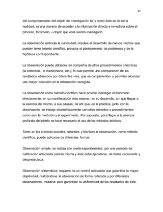 47
del comportamiento del objeto de investigación tal y como éste se da en la
realidad, es una manera de acceder a la información directa e inmediata sobre el
proceso, fenómeno u objeto que está siendo investigado.
La observación estimula la curiosidad, impulsa el desarrollo de nuevos hechos que
pueden tener interés científico, provoca el planteamiento de problemas y de la
hipótesis correspondiente.
La observación puede utilizarse en compañía de otros procedimientos o técnicas
(la entrevista, el cuestionario, etc.), lo cual permite una comparación de los
resultados obtenidos por diferentes vías, que se cumplimentan y permiten alcanzar
una mayor precisión en la información recogida.
La observación como método científico hace posible investigar el fenómeno
directamente, en su manifestación más externa, en su desarrollo, sin que llegue a
la esencia del mismo, a sus causas, de ahí que, en la práctica, junto con la
observación, se trabaje sistemáticamente con otros métodos o procedimientos
como son: la medición y el experimento. Por supuesto, para llegar a la esencia
profunda del objeto se hace necesario el uso de los métodos teóricos.
Tanto en las ciencias sociales, naturales y técnicas la observación, como método
científico, puede aplicarse de diferentes formas:
Observación simple: se realiza con cierta espontaneidad, por una persona de
calificación adecuada para la misma y ésta debe ejecutarse, de forma consciente y
desprejuiciada.
Observación sistemática: requiere de un control adecuado que garantice la mayor
objetividad, realizándose la observación de forma reiterada y por diferentes
observadores, inclusive para garantizar la uniformidad de los resultados de éste.
 