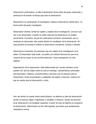 48
Observación participativa: en ella el observador forma parte del grupo observado y
participa en él durante el tiempo que dure la observación.
Observación no participante: el investigador realiza la observación desde fuera, no
forma parte del grupo investigado.
Observación abierta: donde los sujetos y objetos de la investigación, conocen que
van a ser observados. Cuando se utiliza este tipo de observación se analiza
previamente si el hecho de que los observados conozcan previamente que su
conducta es observada, esto puede afectar los resultados de la observación. En
caso positivo es necesario realizar la observación encubierta, cerrada o secreta.
Observación encubierta: las personas que son objeto de la investigación no lo
saben. El observador está oculto, se auxilia con medios técnicos los que en la
mayoría de los casos no son de fácil obtención. Esta investigación es más
objetiva.
Organización de la observación. Está determinada por muchos factores como
pueden ser: tipo de objeto sobre el cual se investiga, características personales
del observador, métodos, procedimientos y técnicas que se requiere para la
observación, de las propiedades y cualidades del objeto a observar, medios con
que se cuenta para la observación y otros.
Una vez tenido en cuenta todos estos factores, se elabora un plan de observación
donde se precisa: objeto, magnitudes y variables a observar, tiempo de duración
de la observación y el resultado esperado. A partir de esto se elabora un programa
de observación, determinado por las interrogantes que tienen que esclarecerse
mediante la misma.
 