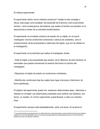 49
El método experimental
El experimento dentro de los métodos empíricos14 resulta el más complejo y
eficaz; este surge como resultado del desarrollo de la técnica y del conocimiento
humano, como consecuencia del esfuerzo que realiza el hombre por penetrar en lo
desconocido a través de su actividad transformadora.
El experimento es el método empírico de estudio de un objeto, en el cual el
investigador crea las condiciones necesarias o adecua las existentes, para el
esclarecimiento de las propiedades y relaciones del objeto, que son de utilidad en
la investigación.
El experimento es la actividad que realiza el investigador donde:
• Aísla el objeto y las propiedades que estudia, de la influencia de otros factores no
esenciales que puedan enmascarar la esencia del mismo en opinión del
investigador.
• Reproduce el objeto de estudio en condiciones controladas.
• Modifica las condiciones bajo las cuales tiene lugar el proceso o fenómeno de
forma planificada.
El objetivo del experimento puede ser: esclarecer determinadas leyes, relaciones o
detectar en el objeto una determinada propiedad; para verificar una hipótesis, una
teoría, un modelo. Un mismo experimento puede llevarse a cabo con variados
fines.
El experimento siempre está indisolublemente unido a la teoría. En la teoría el
14 es aquel basado en la experiencia,en último término,en la percepción,pues nos dice qué es lo que existe y
cuáles son sus características,pero no nos dice que algo deba ser necesariamente asíy no de otra forma;
tampoco nos da una verdad universal.
 