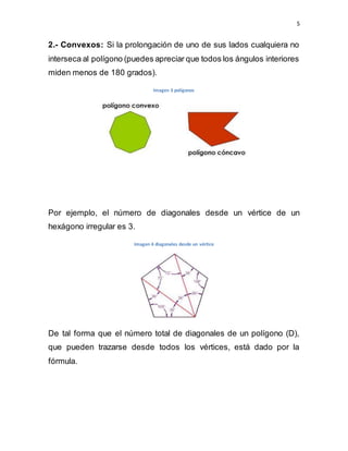 5
2.- Convexos: Si la prolongación de uno de sus lados cualquiera no
interseca al polígono (puedes apreciar que todos los ángulos interiores
miden menos de 180 grados).
Imagen 3 polígonos
Por ejemplo, el número de diagonales desde un vértice de un
hexágono irregular es 3.
Imagen 4 diagonales desde un vértice
De tal forma que el número total de diagonales de un polígono (D),
que pueden trazarse desde todos los vértices, está dado por la
fórmula.
 