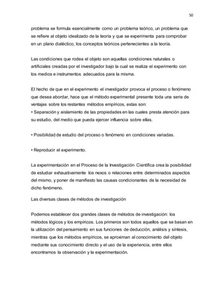 50
problema se formula esencialmente como un problema teórico, un problema que
se refiere al objeto idealizado de la teoría y que se experimenta para comprobar
en un plano dialéctico, los conceptos teóricos pertenecientes a la teoría.
Las condiciones que rodea el objeto son aquellas condiciones naturales o
artificiales creadas por el investigador bajo la cual se realiza el experimento con
los medios e instrumentos adecuados para la misma.
El hecho de que en el experimento el investigador provoca el proceso o fenómeno
que desea abordar, hace que el método experimental presente toda una serie de
ventajas sobre los restantes métodos empíricos, estas son:
• Separación y aislamiento de las propiedades en las cuales presta atención para
su estudio, del medio que pueda ejercer influencia sobre ellas.
• Posibilidad de estudio del proceso o fenómeno en condiciones variadas.
• Reproducir el experimento.
La experimentación en el Proceso de la Investigación Científica crea la posibilidad
de estudiar exhaustivamente los nexos o relaciones entre determinados aspectos
del mismo, y poner de manifiesto las causas condicionantes de la necesidad de
dicho fenómeno.
Las diversas clases de métodos de investigación
Podemos establecer dos grandes clases de métodos de investigación: los
métodos lógicos y los empíricos. Los primeros son todos aquellos que se basan en
la utilización del pensamiento en sus funciones de deducción, análisis y síntesis,
mientras que los métodos empíricos, se aproximan al conocimiento del objeto
mediante sus conocimiento directo y el uso de la experiencia, entre ellos
encontramos la observación y la experimentación.
 
