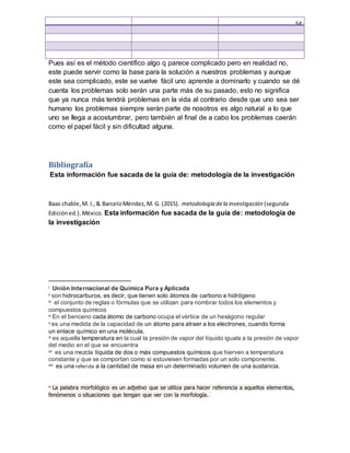 54
Pues así es el método científico algo q parece complicado pero en realidad no,
este puede servir como la base para la solución a nuestros problemas y aunque
este sea complicado, este se vuelve fácil uno aprende a dominarlo y cuando se dé
cuenta los problemas solo serán una parte más de su pasado, esto no significa
que ya nunca más tendrá problemas en la vida al contrario desde que uno sea ser
humano los problemas siempre serán parte de nosotros es algo natural a lo que
uno se llega a acostumbrar, pero también al final de a cabo los problemas caerán
como el papel fácil y sin dificultad alguna.
Bibliografía
Esta información fue sacada de la guía de: metodología de la investigación
Baas chable,M. I.,& BarceloMéndez,M. G. (2015). metodología dela investigación (segunda
Edicióned.).México. Esta información fue sacada de la guía de: metodología de
la investigación
i Unión Internacional de Química Pura y Aplicada
ii son hidrocarburos, es decir, que tienen solo átomos de carbono e hidrógeno
iii el conjunto de reglas o fórmulas que se utilizan para nombrar todos los elementos y
compuestos químicos
iv En el benceno cada átomo de carbono ocupa el vértice de un hexágono regular
v es una medida de la capacidad de un átomo para atraer a los electrones, cuando forma
un enlace químico en una molécula.
vi es aquella temperatura en la cual la presión de vapor del líquido iguala a la presión de vapor
del medio en el que se encuentra
vii es una mezcla líquida de dos o más compuestos químicos que hierven a temperatura
constante y que se comportan como si estuviesen formadas por un solo componente.
viii es una referida a la cantidad de masa en un determinado volumen de una sustancia.
ix La palabra morfológico es un adjetivo que se utiliza para hacer referencia a aquellos elementos,
fenómenos o situaciones que tengan que ver con la morfología.
 