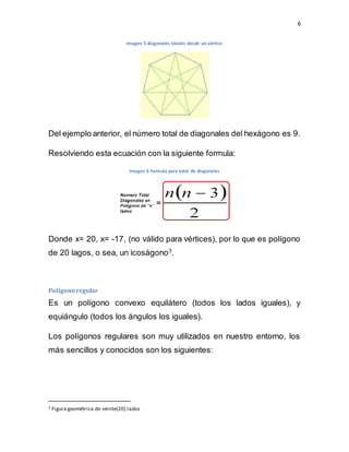 6
Imagen 5 diagonales totales desde un vértice
Del ejemplo anterior, el número total de diagonales del hexágono es 9.
Resolviendo esta ecuación con la siguiente formula:
Imagen 6 formula para total de diagonales
Donde x= 20, x= -17, (no válido para vértices), por lo que es polígono
de 20 lagos, o sea, un icoságono3
.
Polígono regular
Es un polígono convexo equilátero (todos los lados iguales), y
equiángulo (todos los ángulos los iguales).
Los polígonos regulares son muy utilizados en nuestro entorno, los
más sencillos y conocidos son los siguientes:
3 Figura geométrica de veinte(20) lados
 