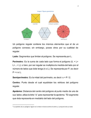 7
Imagen 7 figuras geometricas
Un polígono regular contiene los mismos elementos que el de un
polígono convexo; sin embargo, posee otros por su cualidad de
regular:
Lado: Segmentos que limitan al polígono. Se representa por L.
Perímetro: Es la suma de cada lado que forma el polígono (/L + L+
L+...+ L); o bien, por ser regular se multiplica la medida del lado por el
número de lados que éste tenga (n x L). Se representa por P, es decir
P = n x L.
Semiperímetro: Es la mitad del perímetro, es decir: s = P / 2.
Centro: Punto desde el cual equidistan los vértices del polígono
regular.
Apotema: Distancia del centro del polígono al punto medio de uno de
sus lados utiliza la letra “a” para representar la apotema. 4
El segmento
que ésta representa en mediatriz del lado del polígono.
4 La apotema de un polígono regular es la menor distanciaentre el centro y cualquiera desus lados
 