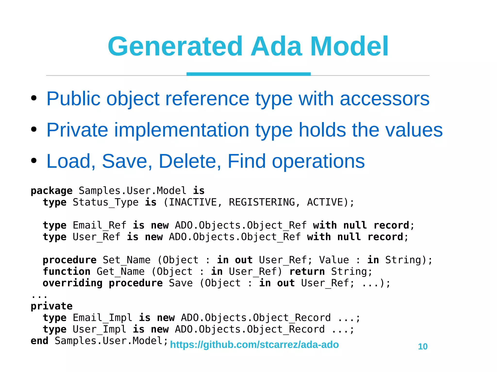 https://github.com/stcarrez/ada-ado 10
Generated Ada Model
●
Public object reference type with accessors
●
Private implementation type holds the values
●
Load, Save, Delete, Find operations
package Samples.User.Model is
type Status_Type is (INACTIVE, REGISTERING, ACTIVE);
type Email_Ref is new ADO.Objects.Object_Ref with null record;
type User_Ref is new ADO.Objects.Object_Ref with null record;
procedure Set_Name (Object : in out User_Ref; Value : in String);
function Get_Name (Object : in User_Ref) return String;
overriding procedure Save (Object : in out User_Ref; ...);
...
private
type Email_Impl is new ADO.Objects.Object_Record ...;
type User_Impl is new ADO.Objects.Object_Record ...;
end Samples.User.Model;
 