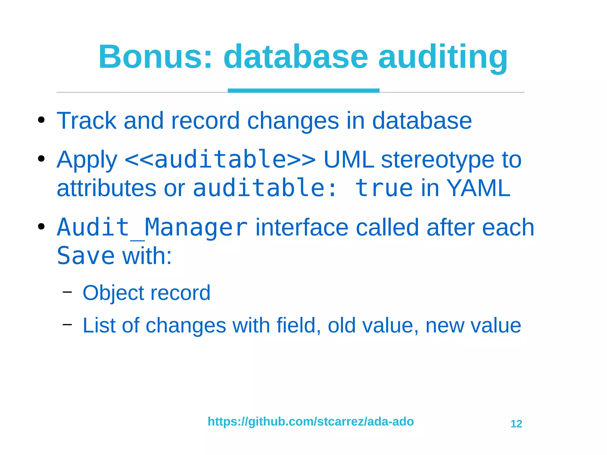 https://github.com/stcarrez/ada-ado 12
Bonus: database auditing
●
Track and record changes in database
●
Apply <<auditable>> UML stereotype to
attributes or auditable: true in YAML
●
Audit_Manager interface called after each
Save with:
– Object record
– List of changes with field, old value, new value
 