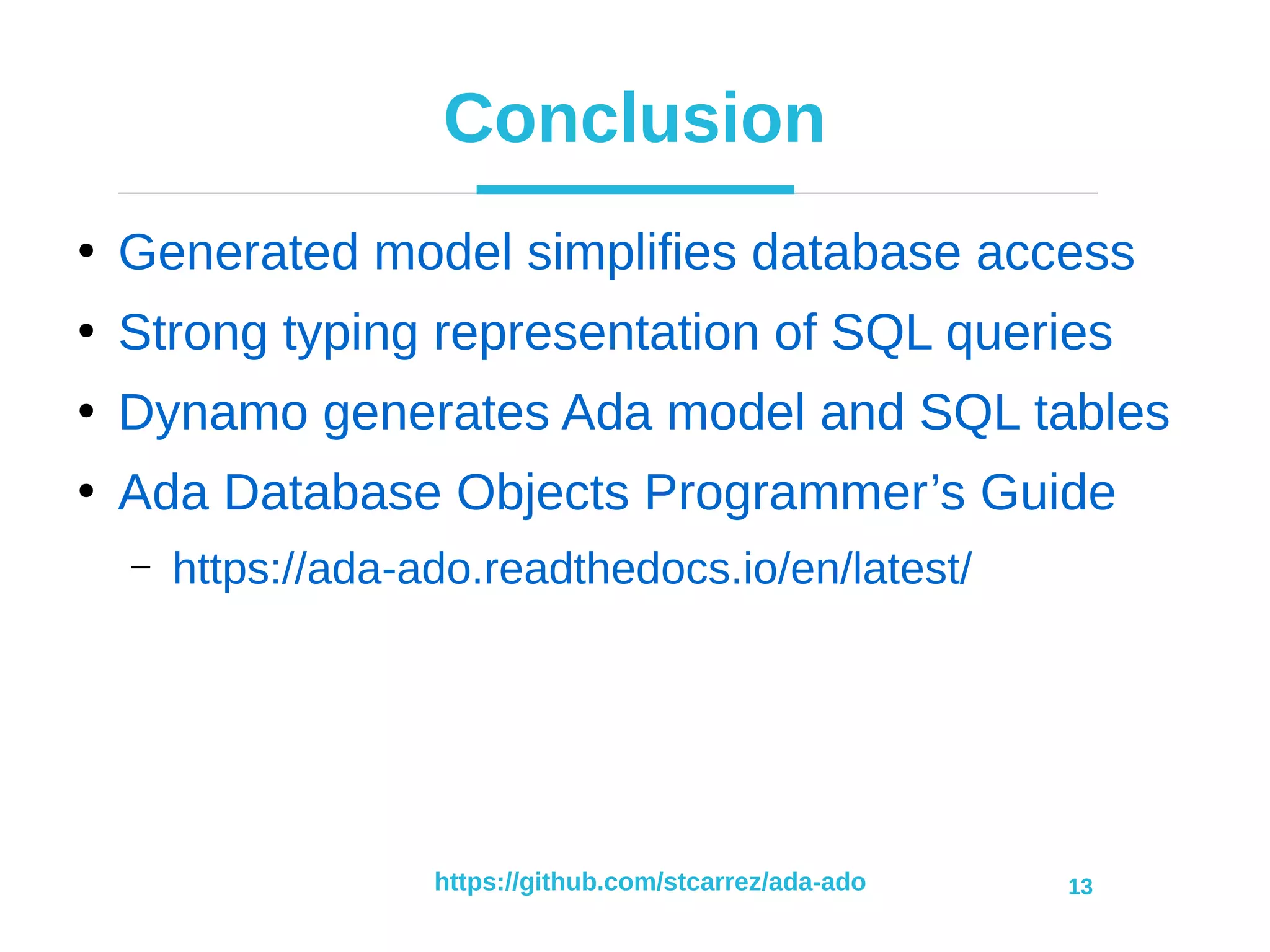 https://github.com/stcarrez/ada-ado 13
Conclusion
●
Generated model simplifies database access
●
Strong typing representation of SQL queries
●
Dynamo generates Ada model and SQL tables
●
Ada Database Objects Programmer’s Guide
– https://ada-ado.readthedocs.io/en/latest/
 