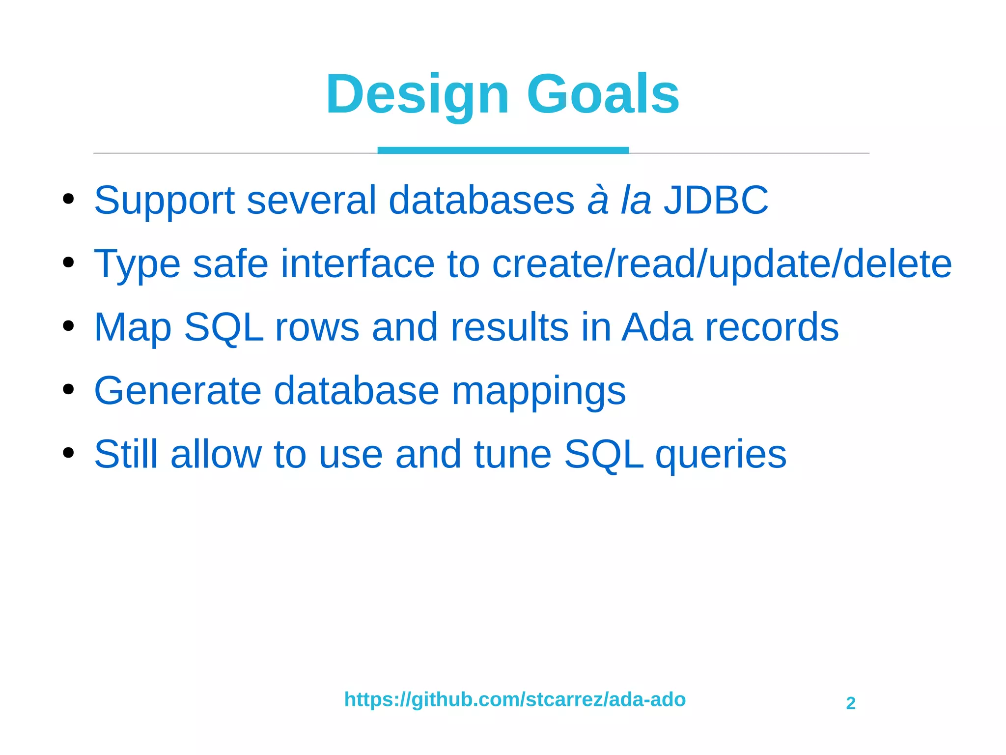 https://github.com/stcarrez/ada-ado 2
Design Goals
●
Support several databases à la JDBC
●
Type safe interface to create/read/update/delete
●
Map SQL rows and results in Ada records
●
Generate database mappings
●
Still allow to use and tune SQL queries
 
