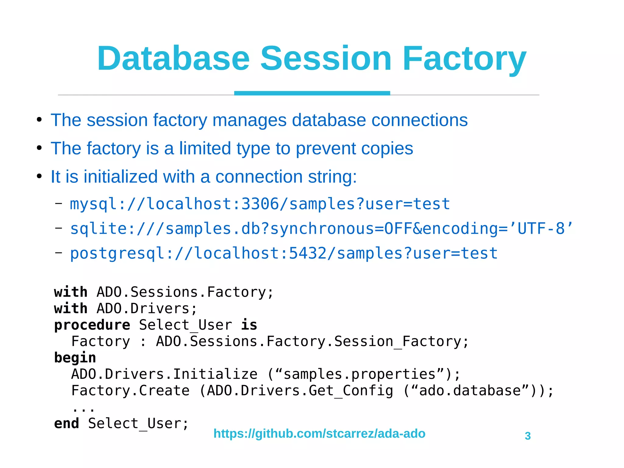 https://github.com/stcarrez/ada-ado 3
Database Session Factory
●
The session factory manages database connections
●
The factory is a limited type to prevent copies
●
It is initialized with a connection string:
– mysql://localhost:3306/samples?user=test
– sqlite:///samples.db?synchronous=OFF&encoding=’UTF-8’
– postgresql://localhost:5432/samples?user=test
with ADO.Sessions.Factory;
with ADO.Drivers;
procedure Select_User is
Factory : ADO.Sessions.Factory.Session_Factory;
begin
ADO.Drivers.Initialize (“samples.properties”);
Factory.Create (ADO.Drivers.Get_Config (“ado.database”));
...
end Select_User;
 
