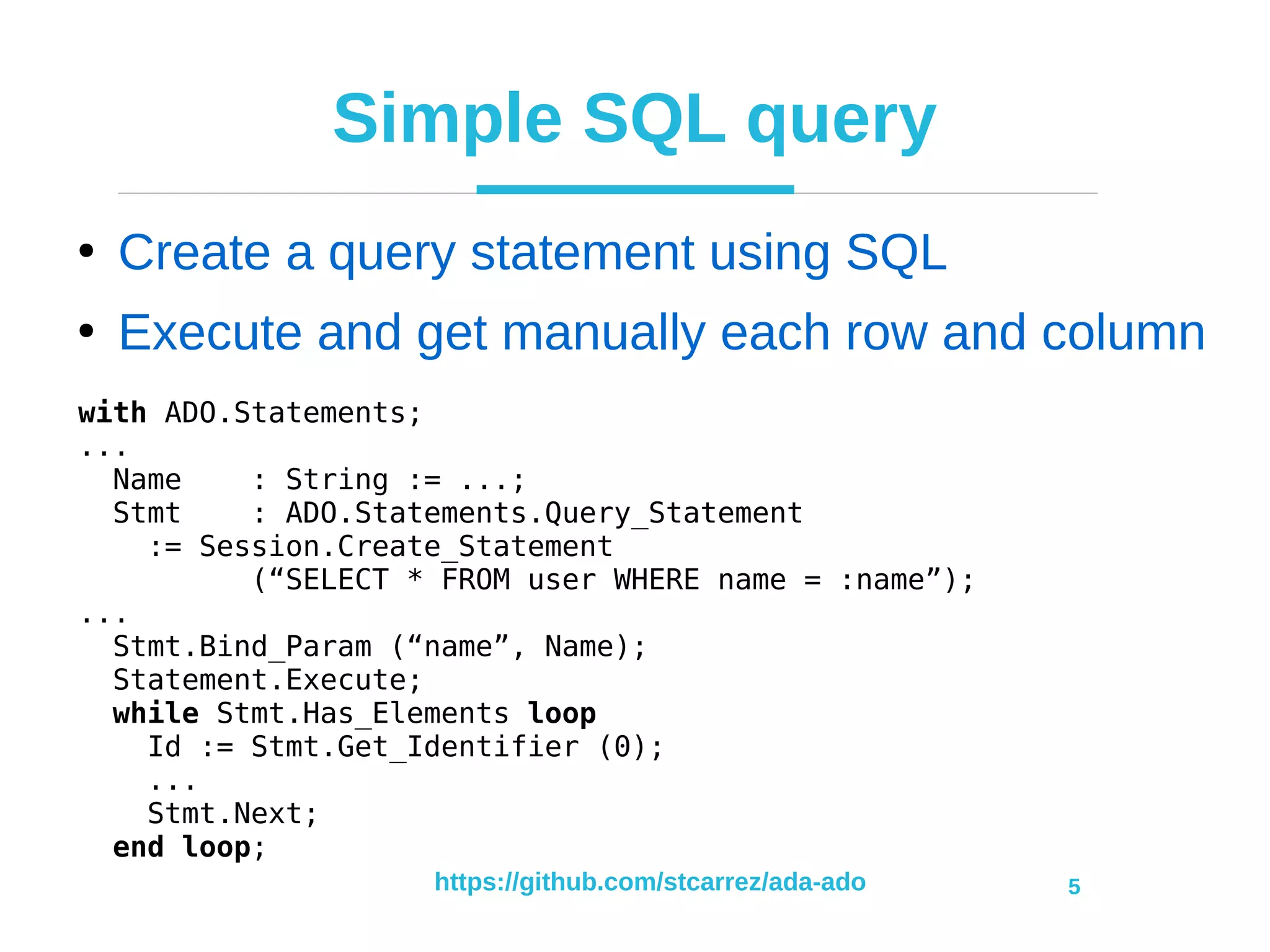 https://github.com/stcarrez/ada-ado 5
Simple SQL query
●
Create a query statement using SQL
●
Execute and get manually each row and column
with ADO.Statements;
...
Name : String := ...;
Stmt : ADO.Statements.Query_Statement
:= Session.Create_Statement
(“SELECT * FROM user WHERE name = :name”);
...
Stmt.Bind_Param (“name”, Name);
Statement.Execute;
while Stmt.Has_Elements loop
Id := Stmt.Get_Identifier (0);
...
Stmt.Next;
end loop;
 