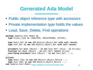 https://github.com/stcarrez/ada-ado 10
Generated Ada Model
●
Public object reference type with accessors
●
Private implementation type holds the values
●
Load, Save, Delete, Find operations
package Samples.User.Model is
type Status_Type is (INACTIVE, REGISTERING, ACTIVE);
type Email_Ref is new ADO.Objects.Object_Ref with null record;
type User_Ref is new ADO.Objects.Object_Ref with null record;
procedure Set_Name (Object : in out User_Ref; Value : in String);
function Get_Name (Object : in User_Ref) return String;
overriding procedure Save (Object : in out User_Ref; ...);
...
private
type Email_Impl is new ADO.Objects.Object_Record ...;
type User_Impl is new ADO.Objects.Object_Record ...;
end Samples.User.Model;
 