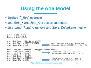https://github.com/stcarrez/ada-ado 11
Using the Ada Model
●
Declare T_Ref instances
●
Use Get_X and Set_X to access attributes
●
Use Load, Find to retrieve and Save, Delete to modify
User : User_Ref;
Email : Email_Ref;
User.Set_Name (“Ada Lovelace”);
User.Set_Status (REGISTERING);
User.Save (Session);
...
Email.Set_Emailaddress (“ada@protonmail.com”);
Email.Set_User (User);
Email.Save (Session);
User.Set_Email (Email);
User.Set_Status (ACTIVE);
User.Save (Session);
INSERT INTO user (id,object_version,name,
email,date,status) VALUES(?, ?, ?, ?, ?, ?)
INSERT INTO email (id,version,name,
emailAddress, user) VALUES(?, ?, ?, ?)
UPDATE user SET status = ?, email = ?
WHERE id = ? AND object_version = ?
 