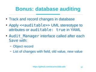 https://github.com/stcarrez/ada-ado 12
Bonus: database auditing
●
Track and record changes in database
●
Apply <<auditable>> UML stereotype to
attributes or auditable: true in YAML
●
Audit_Manager interface called after each
Save with:
– Object record
– List of changes with field, old value, new value
 