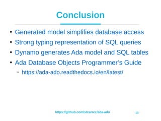 https://github.com/stcarrez/ada-ado 13
Conclusion
●
Generated model simplifies database access
●
Strong typing representation of SQL queries
●
Dynamo generates Ada model and SQL tables
●
Ada Database Objects Programmer’s Guide
– https://ada-ado.readthedocs.io/en/latest/
 