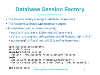 https://github.com/stcarrez/ada-ado 3
Database Session Factory
●
The session factory manages database connections
●
The factory is a limited type to prevent copies
●
It is initialized with a connection string:
– mysql://localhost:3306/samples?user=test
– sqlite:///samples.db?synchronous=OFF&encoding=’UTF-8’
– postgresql://localhost:5432/samples?user=test
with ADO.Sessions.Factory;
with ADO.Drivers;
procedure Select_User is
Factory : ADO.Sessions.Factory.Session_Factory;
begin
ADO.Drivers.Initialize (“samples.properties”);
Factory.Create (ADO.Drivers.Get_Config (“ado.database”));
...
end Select_User;
 