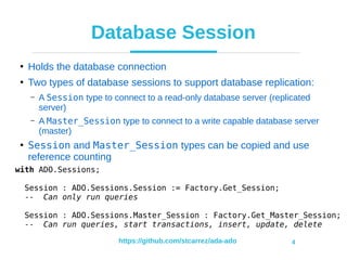 https://github.com/stcarrez/ada-ado 4
Database Session
●
Holds the database connection
●
Two types of database sessions to support database replication:
– A Session type to connect to a read-only database server (replicated
server)
– A Master_Session type to connect to a write capable database server
(master)
●
Session and Master_Session types can be copied and use
reference counting
with ADO.Sessions;
Session : ADO.Sessions.Session := Factory.Get_Session;
-- Can only run queries
Session : ADO.Sessions.Master_Session : Factory.Get_Master_Session;
-- Can run queries, start transactions, insert, update, delete
 