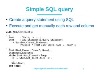 https://github.com/stcarrez/ada-ado 5
Simple SQL query
●
Create a query statement using SQL
●
Execute and get manually each row and column
with ADO.Statements;
...
Name : String := ...;
Stmt : ADO.Statements.Query_Statement
:= Session.Create_Statement
(“SELECT * FROM user WHERE name = :name”);
...
Stmt.Bind_Param (“name”, Name);
Statement.Execute;
while Stmt.Has_Elements loop
Id := Stmt.Get_Identifier (0);
...
Stmt.Next;
end loop;
 