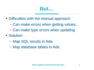 https://github.com/stcarrez/ada-ado 6
But...
●
Difficulties with the manual approach
– Can make errors when getting values,
– Can make type errors when updating
●
Solution
– Map SQL results in Ada
– Map database tables in Ada
 