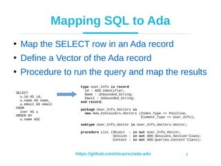https://github.com/stcarrez/ada-ado 7
Mapping SQL to Ada
●
Map the SELECT row in an Ada record
●
Define a Vector of the Ada record
●
Procedure to run the query and map the results
type User_Info is record
Id : ADO.Identifier;
Name : Unbounded_String;
Email : Unbounded_String;
end record;
package User_Info_Vectors is
new Ada.Containers.Vectors (Index_Type => Positive,
Element_Type => User_Info);
subtype User_Info_Vector is User_Info_Vectors.Vector;
procedure List (Object : in out User_Info_Vector;
Session : in out ADO.Sessions.Session’Class;
Context : in out ADO.Queries.Context’Class);
SELECT
u.id AS id,
u.name AS name,
u.email AS email
FROM
user AS u
ORDER BY
u.name ASC
 