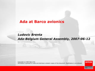 Ada at Barco avionics


Ludovic Brenta
Ada-Belgium General Assembly, 2007-06-12




Copyright (c) 2007 Barco NV.
Permission is granted to make and distribute verbatim copies of this document. Modification is not allowed.