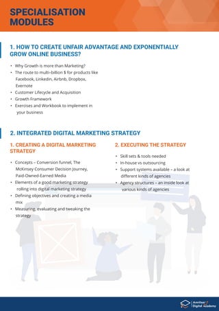 • Why Growth is more than Marketing?
• The route to multi–billion $ for products like
Facebook, Linkedin, Airbnb, Dropbox,
Evernote
• Customer Lifecycle and Acquisition
• Growth Framework
• Exercises and Workbook to implement in
your business
1. HOW TO CREATE UNFAIR ADVANTAGE AND EXPONENTIALLY
GROW ONLINE BUSINESS?
• Concepts – Conversion funnel, The
McKinsey Consumer Decision Journey,
Paid-Owned-Earned Media
• Elements of a good marketing strategy
rolling into digital marketing strategy
• Deﬁning objectives and creating a media
mix
• Measuring, evaluating and tweaking the
strategy
2. INTEGRATED DIGITAL MARKETING STRATEGY
1. CREATING A DIGITAL MARKETING
STRATEGY
• Skill sets & tools needed
• In-house vs outsourcing
• Support systems available – a look at
diﬀerent kinds of agencies
• Agency structures – an inside look at
various kinds of agencies
2. EXECUTING THE STRATEGY
SPECIALISATION
MODULES
 