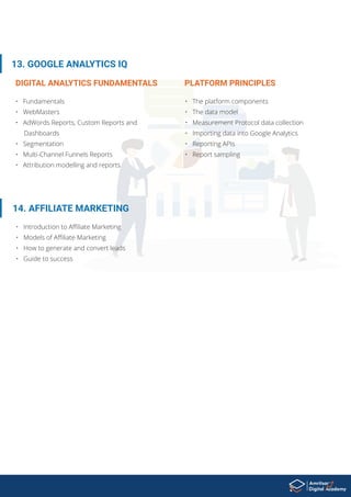 • Fundamentals
• WebMasters
• AdWords Reports, Custom Reports and
Dashboards
• Segmentation
• Multi-Channel Funnels Reports
• Attribution modelling and reports
13. GOOGLE ANALYTICS IQ
14. AFFILIATE MARKETING
• Introduction to Aﬃliate Marketing
• Models of Aﬃliate Marketing
• How to generate and convert leads
• Guide to success
DIGITAL ANALYTICS FUNDAMENTALS
• The platform components
• The data model
• Measurement Protocol data collection
• Importing data into Google Analytics
• Reporting APIs
• Report sampling
PLATFORM PRINCIPLES
 