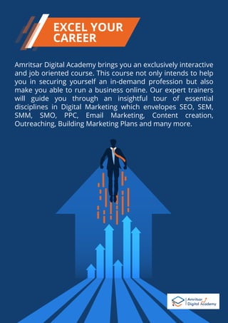 Amritsar Digital Academy brings you an exclusively interactive
and job oriented course. This course not only intends to help
you in securing yourself an in-demand profession but also
make you able to run a business online. Our expert trainers
will guide you through an insightful tour of essential
disciplines in Digital Marketing which envelopes SEO, SEM,
SMM, SMO, PPC, Email Marketing, Content creation,
Outreaching, Building Marketing Plans and many more.
EXCEL YOUR
CAREER
 