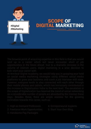 #Digital
#Marketing
SCOPE OF
DIGITAL MARKETING
The brownie point of acquiring expertise in this ﬁeld is that you would
land up in a career which will never encounter short of job
opportunities in the times ahead. Due to a dramatic increase in the
volume of internet users, digital marketing is a wise decision to
kick-start your career with.
At Amritsar Digital Academy, we would help you in grasping your hold
on social media marketing strategies using different social media
platforms to grow your business and crack a job interview with ease.
However, everyone tends to stay connected with each other through
their mobile phones and tablets, which has immensely contributed to
the increase in Digitalization India to the next level. The escalation in
the scope of Digitalization has boomed the trend of social networking
as a considerable number of people are absorbed by the internet these
days. Besides these, there are ample reasons for the growing
inclination towards this career, such as:
1. High on Demand Profession.
2. Freelance Work Opportunities.
3. Handsome Pay Packages.
4. Entrepreneurial Aspects.
5. Start Your Own Blog.
 