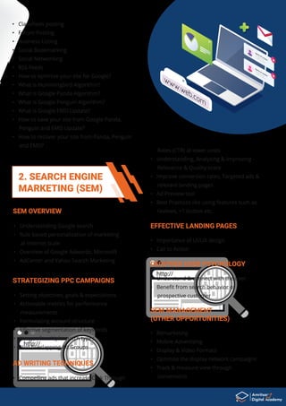 2. SEARCH ENGINE
MARKETING (SEM)
• How to optimize your site for Google?
• What is Hummingbird Algorithm?
• What is Google Panda Algorithm?
• What is Google Penguin Algorithm?
• What is Google EMD Update?
• How to save your site from Google Panda,
Penguin and EMD Update?
• How to recover your site from Panda, Penguin
and EMD?
• Understanding Google search
• Rule based personalization of marketing
at internet scale
• Overview of Google Adwords, Microsoft
• AdCenter and Yahoo Search Marketing
SEM OVERVIEW
• Setting objectives, goals & expectations
• Actionable metrics for performance
measurements
• Formulating account structure
• Eﬀective segmentation of keywords
• Usage of multiple match types
• Non overlapping Ad Groups
STRATEGIZING PPC CAMPAIGNS
• Compelling ads that increase Click Through
AD WRITING TECHNIQUES
Nam
e of contact
name@email.com
+12658123 128 90
Nam
e of contact
name@email.com
+12658123 128 90
www.web.com
• Classiﬁeds posting
• Forum Posting
• Business Listing
• Social Bookmarking
• Social Networking
• RSS Feeds
• Importance of UI/UX design
• Call to Action
EFFECTIVE LANDING PAGES
• Understand & connect with the user
• Beneﬁt from search behavior of
prospective customer
DECIPHER USER PSYCHOLOGY
• Remarketing
• Mobile Advertising
• Display & Video Formats
• Optimize the display network campaigns
• Track & measure view through
conversions
SEM MANAGEMENT
(OTHER OPPORTUNITIES)
Rates (CTR) at lower costs
• Understanding, Analyzing & Improving -
Relevance & Quality score
• Improve conversion rates, Targeted ads &
relevant landing pages
• Ad Preview tool
• Best Practices like using features such as
reviews, +1 button etc.
 