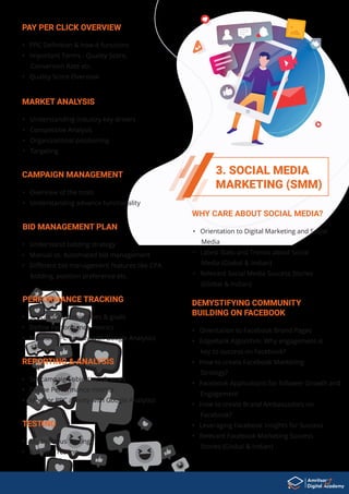 3. SOCIAL MEDIA
MARKETING (SMM)
PERFORMANCE TRACKING
• Set campaign objectives & goals
• Deﬁne Performance metrics
• Monitor PPC activity with Google Analytics
REPORTING & ANALYSIS
• Set campaign objectives & goals
• Deﬁne Performance metrics
• Monitor PPC activity with Google Analytics
TESTING
• Multivarious Testing
• A/B split Testing
• Overview of the tools
• Understanding advance functionality
CAMPAIGN MANAGEMENT
• Understand bidding strategy
• Manual vs. Automated bid management
• Diﬀerent bid management features like CPA
bidding, position preference etc.
BID MANAGEMENT PLAN
• Understanding industry key drivers
• Competitive Analysis
• Organizational positioning
• Targeting
MARKET ANALYSIS
• PPC Deﬁnition & how it functions
• Important Terms - Quality Score,
Conversion Rate etc.
• Quality Score Overview
PAY PER CLICK OVERVIEW
• Orientation to Digital Marketing and Social
Media
• Latest Stats and Trends about Social
Media (Global & Indian)
• Relevant Social Media Success Stories
(Global & Indian)
WHY CARE ABOUT SOCIAL MEDIA?
• Orientation to Facebook Brand Pages
• EdgeRank Algorithm: Why engagement is
key to success on Facebook?
• How to create Facebook Marketing
Strategy?
• Facebook Applications for follower Growth and
Engagement
• How to create Brand Ambassadors on
Facebook?
• Leveraging Facebook Insights for Success
• Relevant Facebook Marketing Success
Stories (Global & Indian)
DEMYSTIFYING COMMUNITY
BUILDING ON FACEBOOK
 