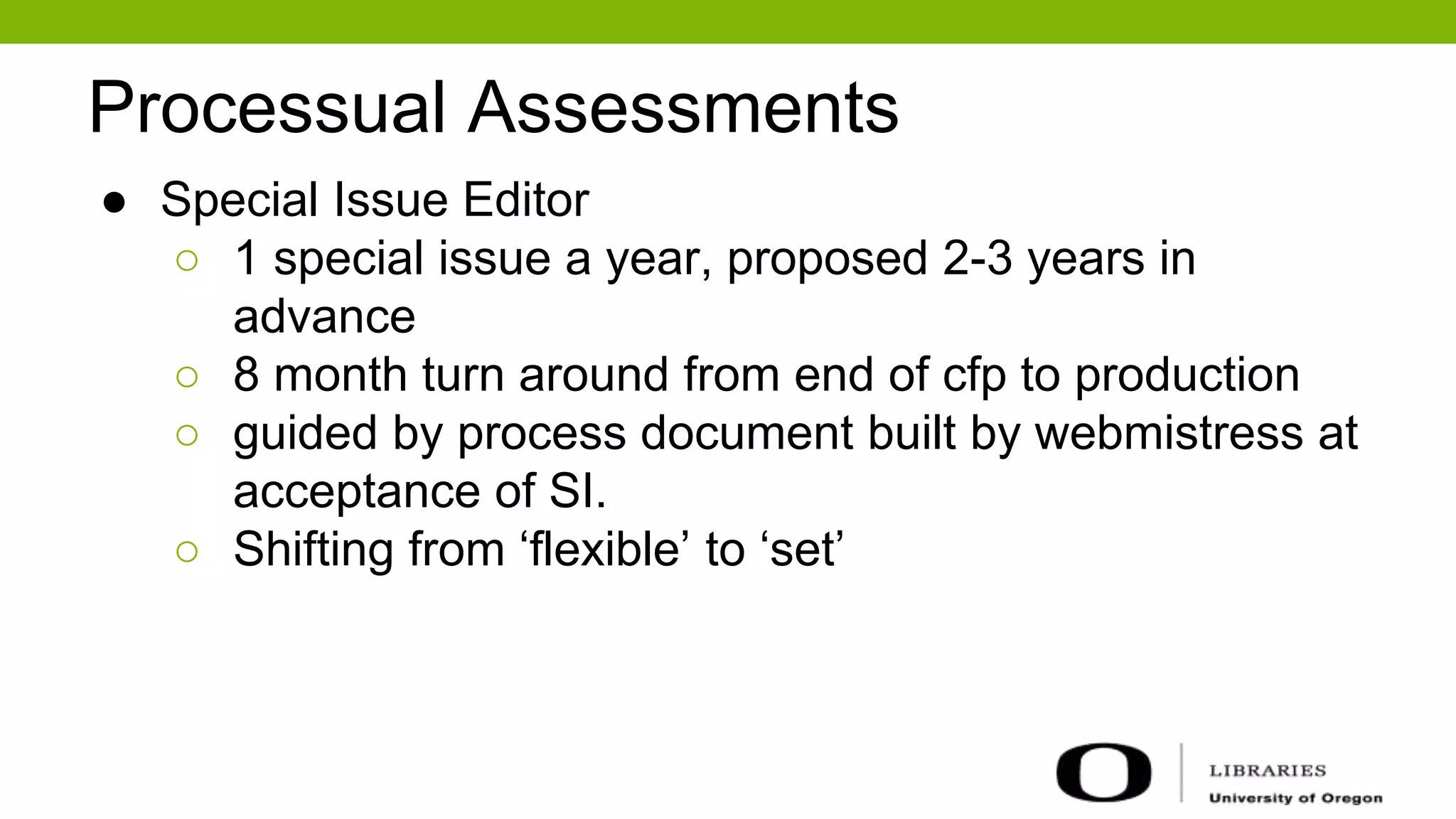 Processual Assessments
● Special Issue Editor
○ 1 special issue a year, proposed 2-3 years in
advance
○ 8 month turn around from end of cfp to production
○ guided by process document built by webmistress at
acceptance of SI.
○ Shifting from ‘flexible’ to ‘set’
 