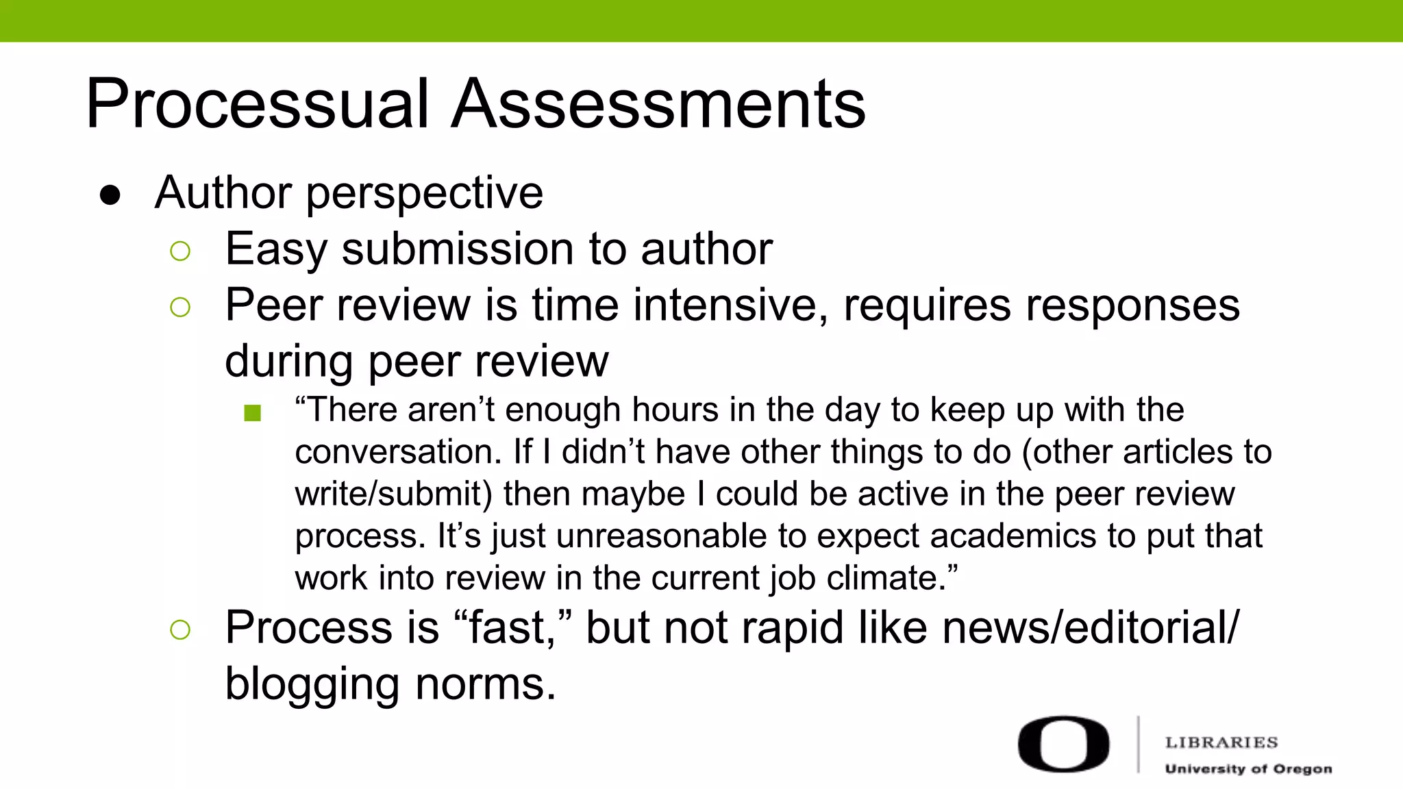 Processual Assessments
● Author perspective
○ Easy submission to author
○ Peer review is time intensive, requires responses
during peer review
■ “There aren’t enough hours in the day to keep up with the
conversation. If I didn’t have other things to do (other articles to
write/submit) then maybe I could be active in the peer review
process. It’s just unreasonable to expect academics to put that
work into review in the current job climate.”
○ Process is “fast,” but not rapid like news/editorial/
blogging norms.
 