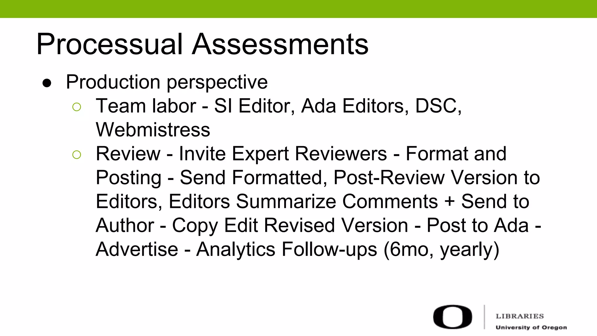 Processual Assessments
● Production perspective
○ Team labor - SI Editor, Ada Editors, DSC,
Webmistress
○ Review - Invite Expert Reviewers - Format and
Posting - Send Formatted, Post-Review Version to
Editors, Editors Summarize Comments + Send to
Author - Copy Edit Revised Version - Post to Ada -
Advertise - Analytics Follow-ups (6mo, yearly)
 