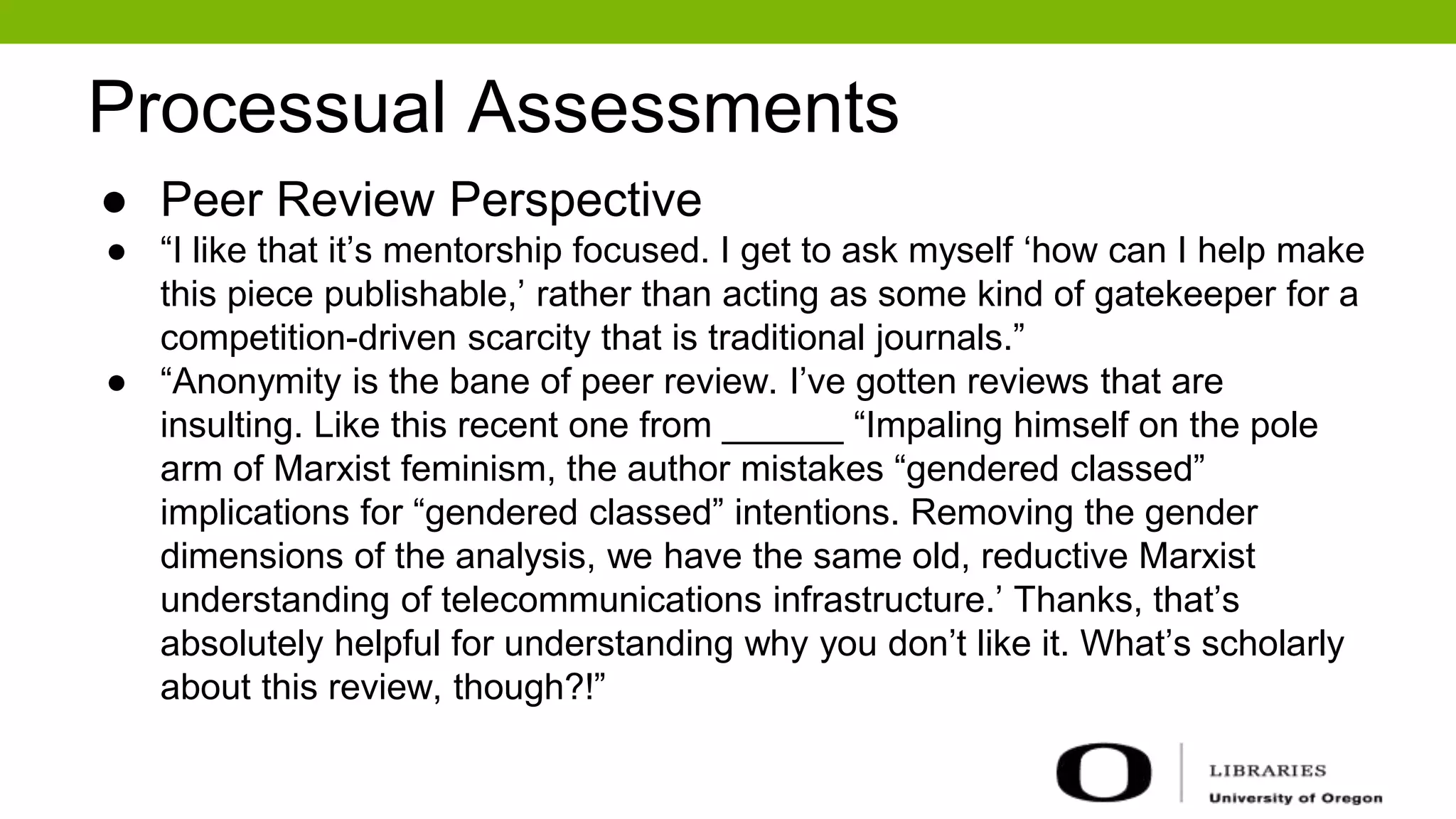 Processual Assessments
● Peer Review Perspective
● “I like that it’s mentorship focused. I get to ask myself ‘how can I help make
this piece publishable,’ rather than acting as some kind of gatekeeper for a
competition-driven scarcity that is traditional journals.”
● “Anonymity is the bane of peer review. I’ve gotten reviews that are
insulting. Like this recent one from ______ “Impaling himself on the pole
arm of Marxist feminism, the author mistakes “gendered classed”
implications for “gendered classed” intentions. Removing the gender
dimensions of the analysis, we have the same old, reductive Marxist
understanding of telecommunications infrastructure.’ Thanks, that’s
absolutely helpful for understanding why you don’t like it. What’s scholarly
about this review, though?!”
 
