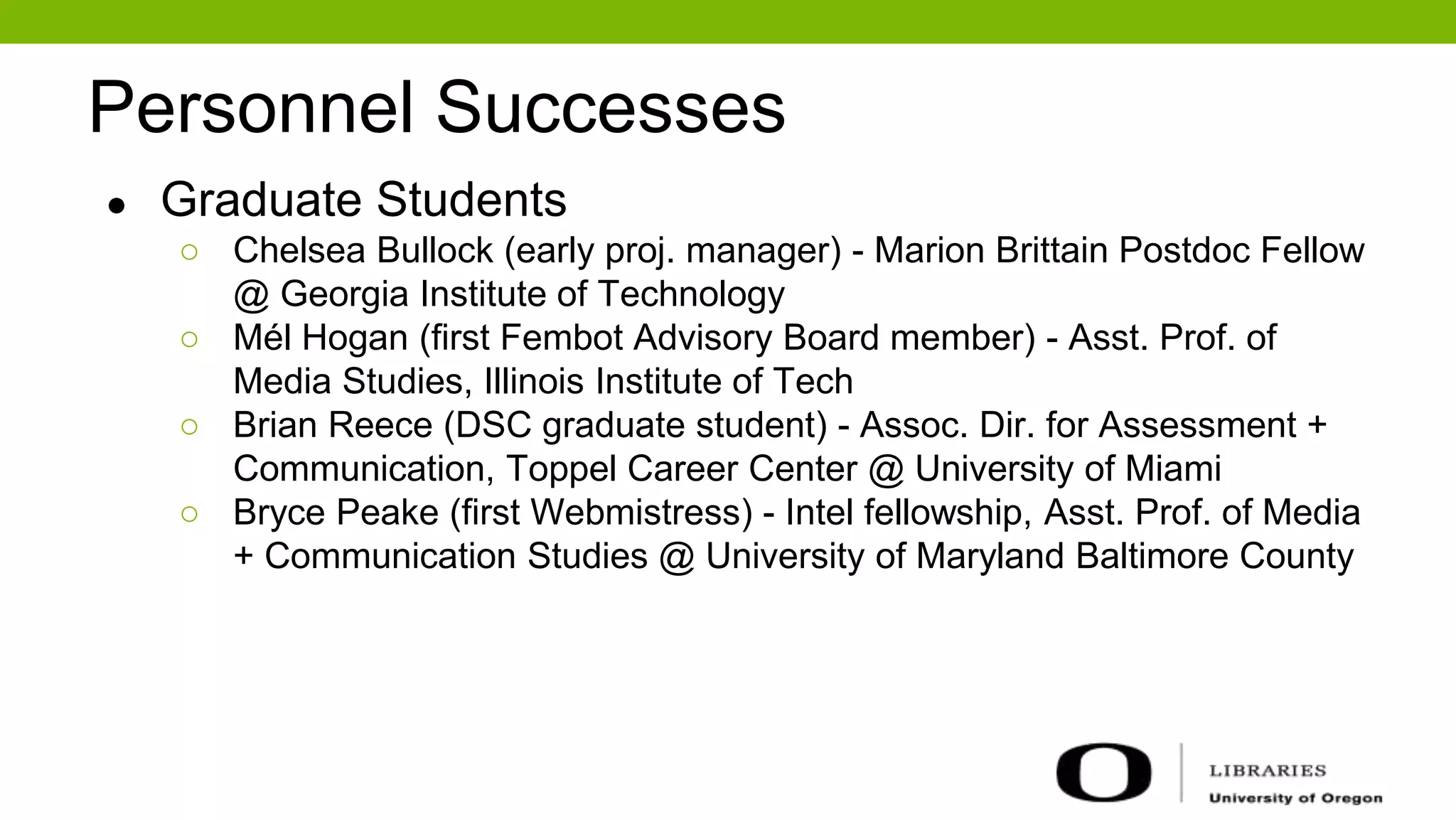 Personnel Successes
● Graduate Students
○ Chelsea Bullock (early proj. manager) - Marion Brittain Postdoc Fellow
@ Georgia Institute of Technology
○ Mél Hogan (first Fembot Advisory Board member) - Asst. Prof. of
Media Studies, Illinois Institute of Tech
○ Brian Reece (DSC graduate student) - Assoc. Dir. for Assessment +
Communication, Toppel Career Center @ University of Miami
○ Bryce Peake (first Webmistress) - Intel fellowship, Asst. Prof. of Media
+ Communication Studies @ University of Maryland Baltimore County
 