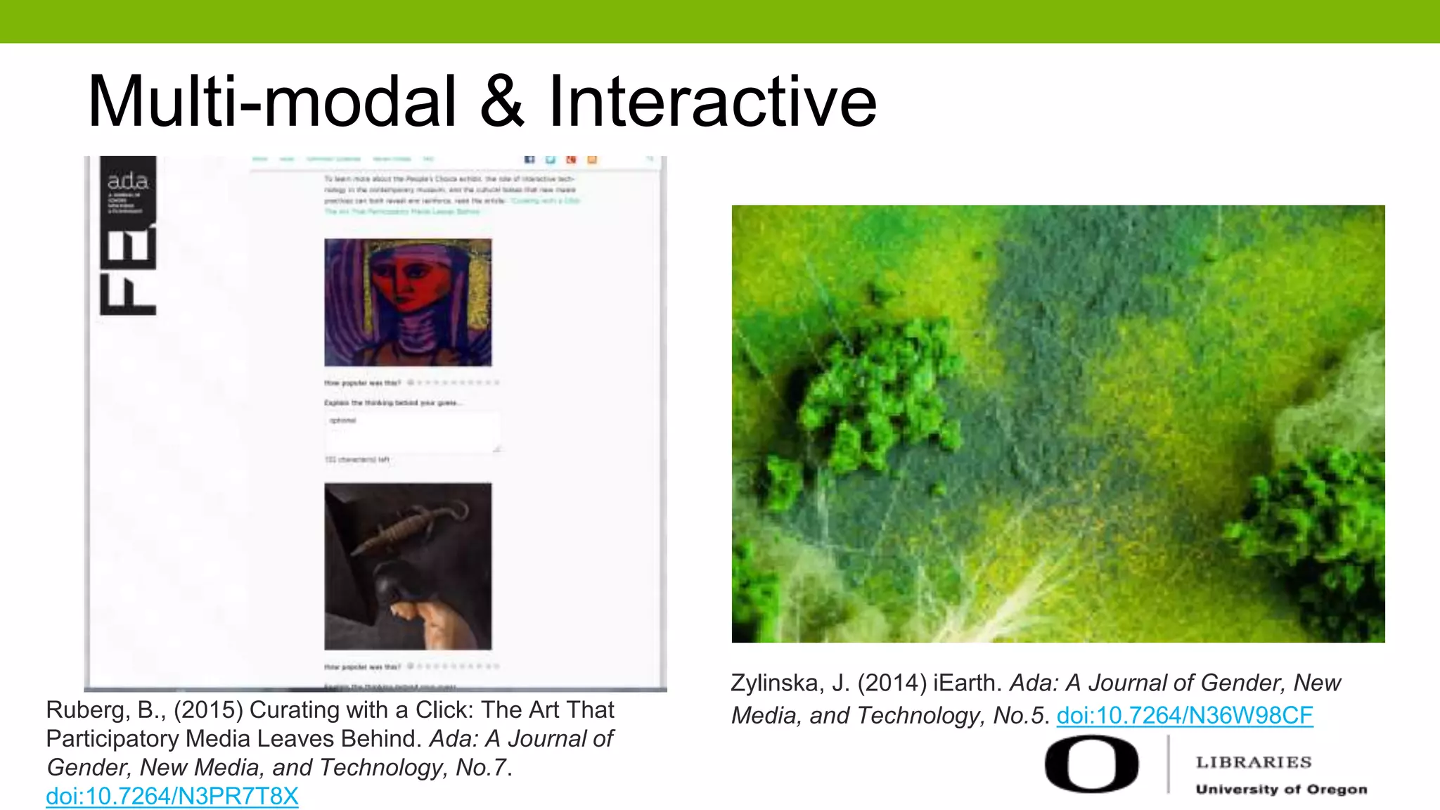 Multi-modal & Interactive
Zylinska, J. (2014) iEarth. Ada: A Journal of Gender, New
Media, and Technology, No.5. doi:10.7264/N36W98CFRuberg, B., (2015) Curating with a Click: The Art That
Participatory Media Leaves Behind. Ada: A Journal of
Gender, New Media, and Technology, No.7.
doi:10.7264/N3PR7T8X
 