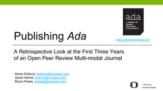 Publishing Ada
A Retrospective Look at the First Three Years
of an Open Peer Review Multi-modal Journal
Karen Estlund, kestlund@uoregon.edu
Sarah Hamid, shamid@uoregon.edu
Bryce Peake, bpeake@uoregon.edu
http://adanewmedia.org
 