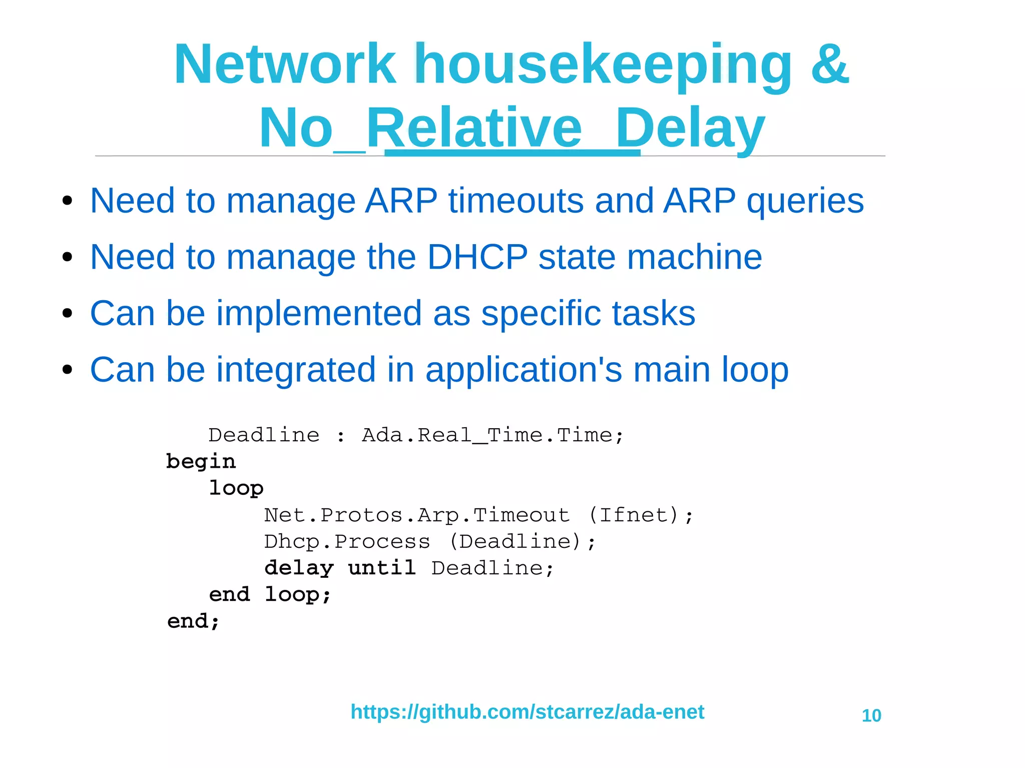 https://github.com/stcarrez/ada-enet 10
Network housekeeping &
No_Relative_Delay
● Need to manage ARP timeouts and ARP queries
● Need to manage the DHCP state machine
● Can be implemented as specific tasks
● Can be integrated in application's main loop
   Deadline : Ada.Real_Time.Time;
begin
   loop
       Net.Protos.Arp.Timeout (Ifnet);
       Dhcp.Process (Deadline);
       delay until Deadline;
   end loop;
end;
 