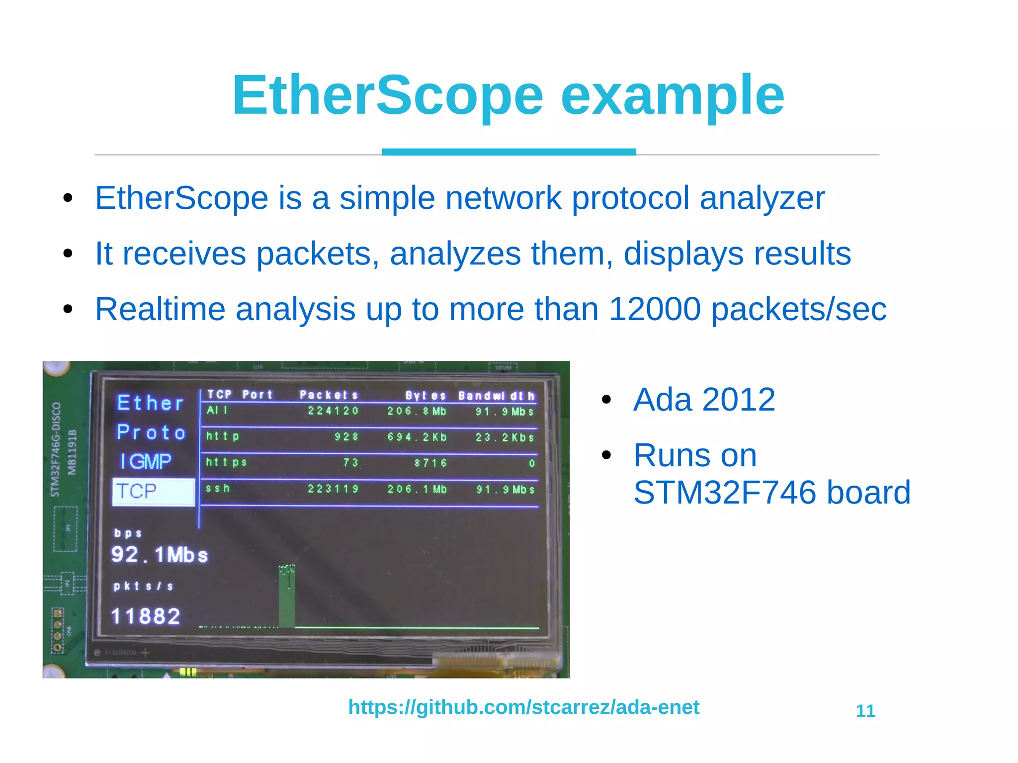 https://github.com/stcarrez/ada-enet 11
EtherScope example
● EtherScope is a simple network protocol analyzer
● It receives packets, analyzes them, displays results
● Realtime analysis up to more than 12000 packets/sec
● Ada 2012
● Runs on
STM32F746 board
 