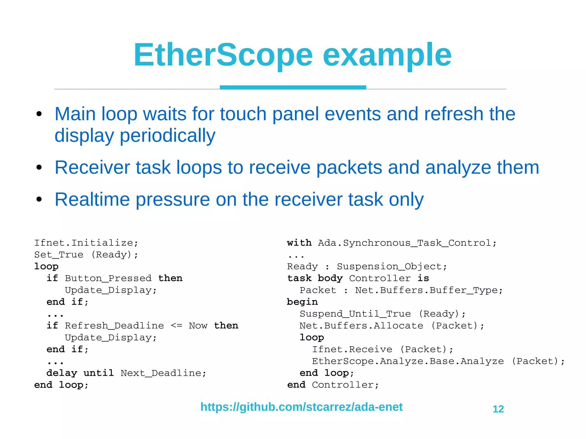 https://github.com/stcarrez/ada-enet 12
EtherScope example
● Main loop waits for touch panel events and refresh the
display periodically
● Receiver task loops to receive packets and analyze them
● Realtime pressure on the receiver task only
with Ada.Synchronous_Task_Control;
...
Ready : Suspension_Object;
task body Controller is
  Packet : Net.Buffers.Buffer_Type;
begin
  Suspend_Until_True (Ready);
  Net.Buffers.Allocate (Packet);
  loop
    Ifnet.Receive (Packet);
    EtherScope.Analyze.Base.Analyze (Packet);
  end loop;
end Controller;
Ifnet.Initialize;
Set_True (Ready);
loop
  if Button_Pressed then
     Update_Display;
  end if;
  ...
  if Refresh_Deadline <= Now then
     Update_Display;
  end if;
  ...
  delay until Next_Deadline;
end loop;
 