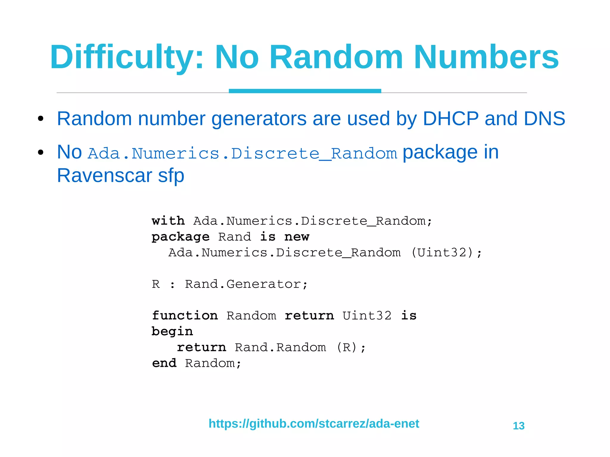 https://github.com/stcarrez/ada-enet 13
Difficulty: No Random Numbers
● Random number generators are used by DHCP and DNS
● No Ada.Numerics.Discrete_Random package in
Ravenscar sfp
with Ada.Numerics.Discrete_Random;
package Rand is new
  Ada.Numerics.Discrete_Random (Uint32);
R : Rand.Generator;
function Random return Uint32 is
begin
   return Rand.Random (R);
end Random;
 