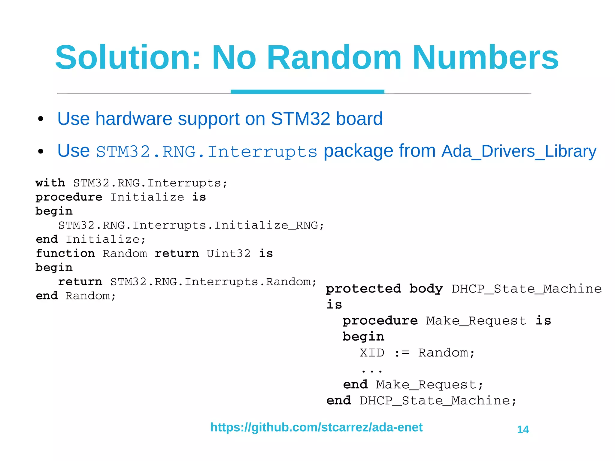 https://github.com/stcarrez/ada-enet 14
Solution: No Random Numbers
● Use hardware support on STM32 board
● Use STM32.RNG.Interrupts package from Ada_Drivers_Library
with STM32.RNG.Interrupts;
procedure Initialize is
begin
   STM32.RNG.Interrupts.Initialize_RNG;
end Initialize;
function Random return Uint32 is
begin
   return STM32.RNG.Interrupts.Random;
end Random;
protected body DHCP_State_Machine 
is
  procedure Make_Request is
  begin
    XID := Random;
    ...
  end Make_Request;
end DHCP_State_Machine;
 