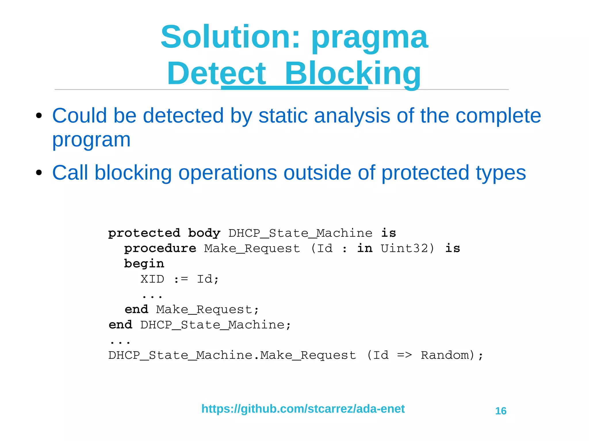 https://github.com/stcarrez/ada-enet 16
Solution: pragma
Detect_Blocking
● Could be detected by static analysis of the complete
program
● Call blocking operations outside of protected types
protected body DHCP_State_Machine is
  procedure Make_Request (Id : in Uint32) is
  begin
    XID := Id;
    ...
  end Make_Request;
end DHCP_State_Machine;
...
DHCP_State_Machine.Make_Request (Id => Random);
 