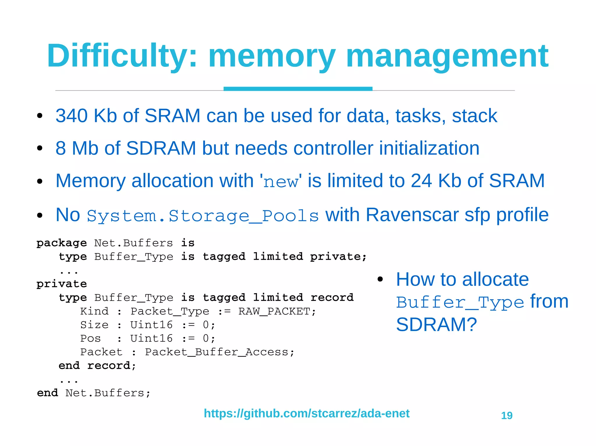 https://github.com/stcarrez/ada-enet 19
Difficulty: memory management
● 340 Kb of SRAM can be used for data, tasks, stack
● 8 Mb of SDRAM but needs controller initialization
● Memory allocation with 'new' is limited to 24 Kb of SRAM
● No System.Storage_Pools with Ravenscar sfp profile
package Net.Buffers is
   type Buffer_Type is tagged limited private;
   ...
private
   type Buffer_Type is tagged limited record
      Kind : Packet_Type := RAW_PACKET;
      Size : Uint16 := 0;
      Pos  : Uint16 := 0;
      Packet : Packet_Buffer_Access;
   end record;
   ...
end Net.Buffers;
● How to allocate
Buffer_Type from
SDRAM?
 
