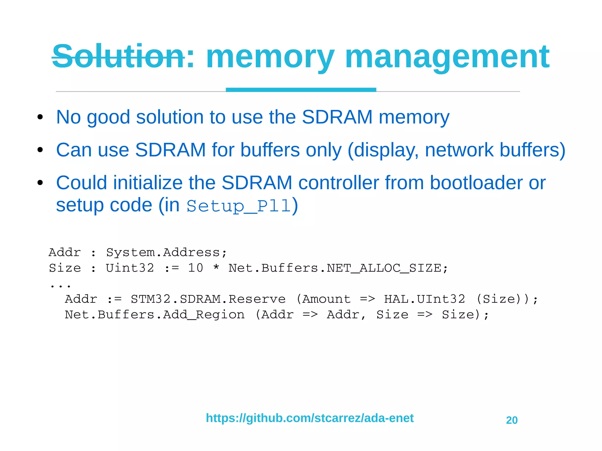 https://github.com/stcarrez/ada-enet 20
Solution: memory management
● No good solution to use the SDRAM memory
● Can use SDRAM for buffers only (display, network buffers)
● Could initialize the SDRAM controller from bootloader or
setup code (in Setup_Pll)
Addr : System.Address;
Size : Uint32 := 10 * Net.Buffers.NET_ALLOC_SIZE;
...
  Addr := STM32.SDRAM.Reserve (Amount => HAL.UInt32 (Size));
  Net.Buffers.Add_Region (Addr => Addr, Size => Size);
 